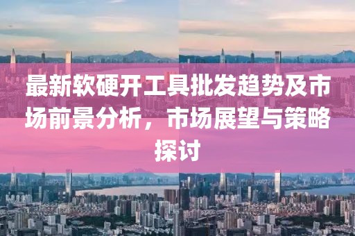 最新软硬开工具批发趋势及市场前景分析，市场展望与策略探讨