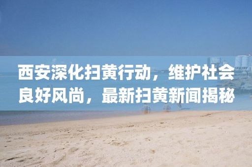 西安深化扫黄行动，维护社会良好风尚，最新扫黄新闻揭秘