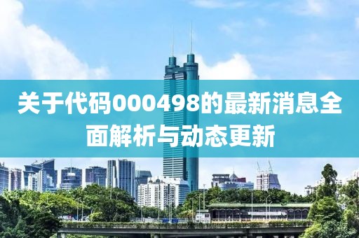 关于代码000498的最新消息全面解析与动态更新