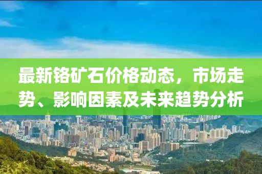 最新铬矿石价格动态，市场走势、影响因素及未来趋势分析