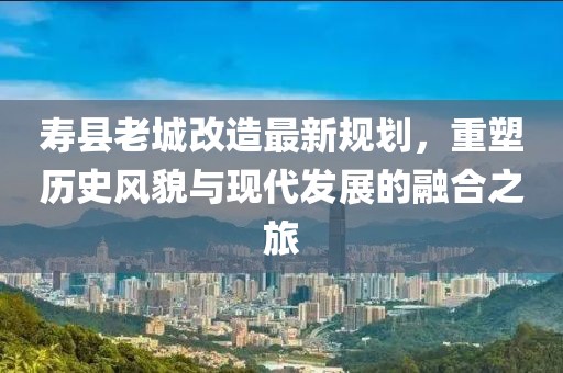 寿县老城改造最新规划，重塑历史风貌与现代发展的融合之旅