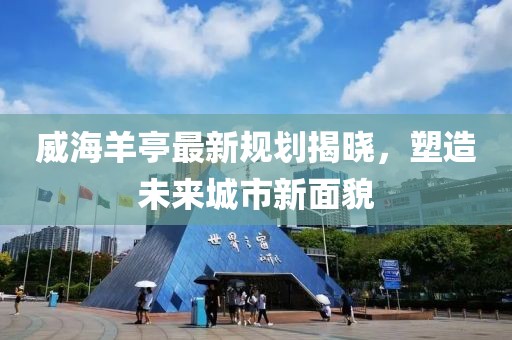 威海羊亭最新规划揭晓，塑造未来城市新面貌