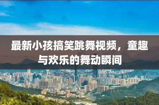最新小孩搞笑跳舞视频，童趣与欢乐的舞动瞬间