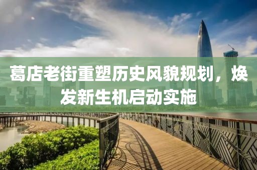 葛店老街重塑历史风貌规划，焕发新生机启动实施