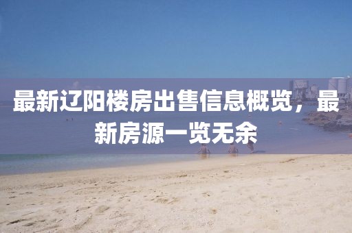 最新辽阳楼房出售信息概览，最新房源一览无余