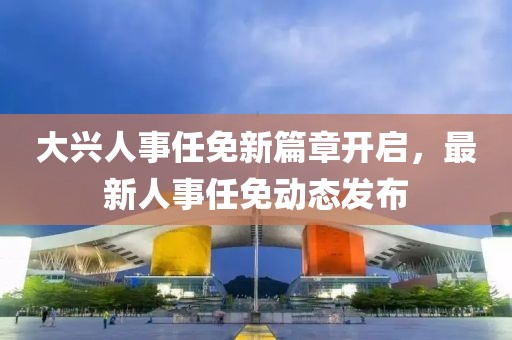 大兴人事任免新篇章开启，最新人事任免动态发布