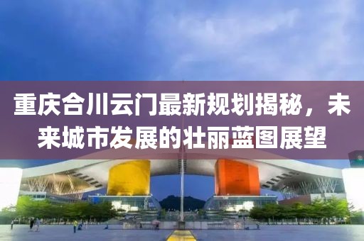 重庆合川云门最新规划揭秘，未来城市发展的壮丽蓝图展望