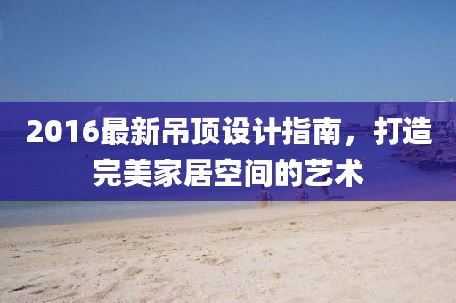 2016最新吊顶设计指南，打造完美家居空间的艺术