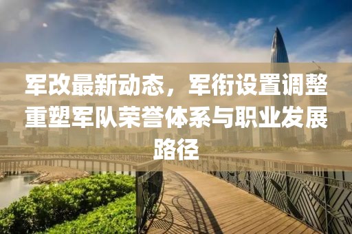 军改最新动态，军衔设置调整重塑军队荣誉体系与职业发展路径