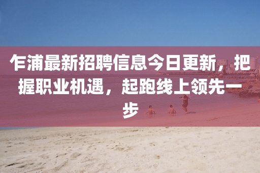 乍浦最新招聘信息今日更新，把握职业机遇，起跑线上领先一步