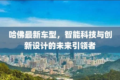 哈佛最新车型，智能科技与创新设计的未来引领者