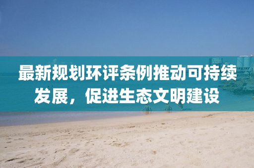 最新规划环评条例推动可持续发展，促进生态文明建设