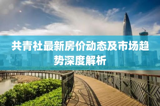 共青社最新房价动态及市场趋势深度解析