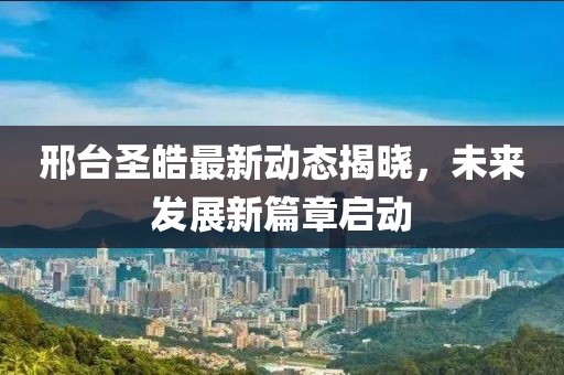 邢台圣皓最新动态揭晓，未来发展新篇章启动