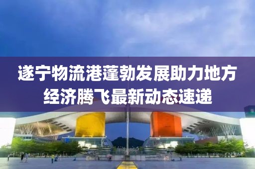 遂宁物流港蓬勃发展助力地方经济腾飞最新动态速递