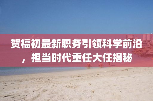 贺福初最新职务引领科学前沿，担当时代重任大任揭秘