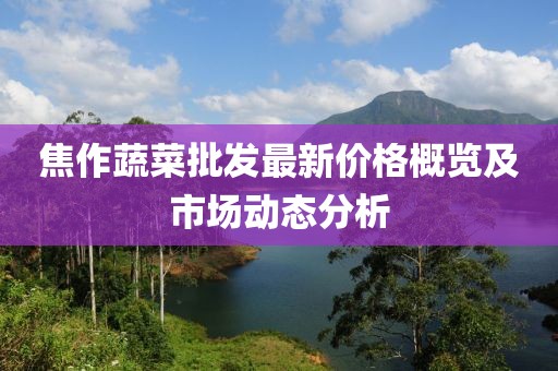 焦作蔬菜批发最新价格概览及市场动态分析