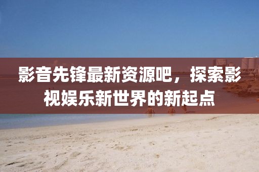 影音先锋最新资源吧，探索影视娱乐新世界的新起点