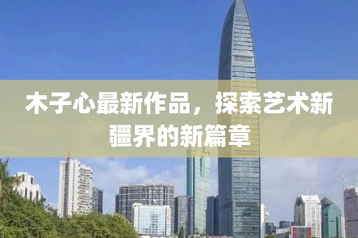 木子心最新作品，探索艺术新疆界的新篇章