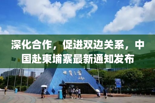 深化合作，促进双边关系，中国赴柬埔寨最新通知发布