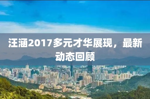 汪涵2017多元才华展现，最新动态回顾