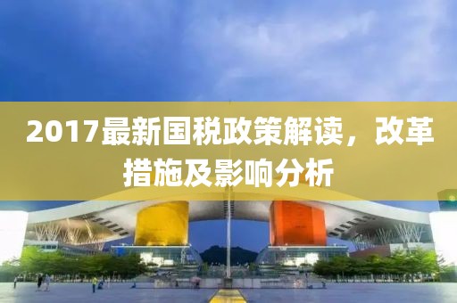 2017最新国税政策解读，改革措施及影响分析