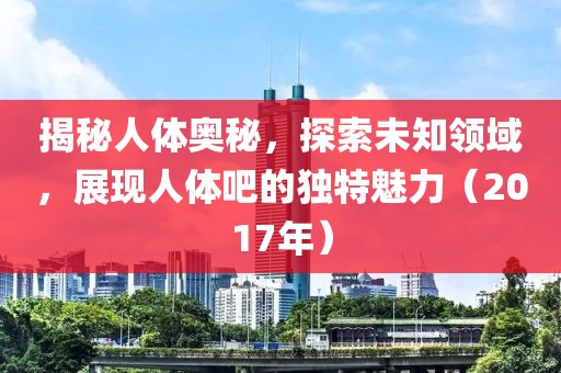 揭秘人体奥秘，探索未知领域，展现人体吧的独特魅力（2017年）