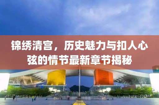 锦绣清宫，历史魅力与扣人心弦的情节最新章节揭秘
