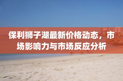 保利狮子湖最新价格动态，市场影响力与市场反应分析