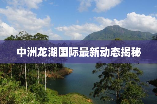 中洲龙湖国际最新动态揭秘
