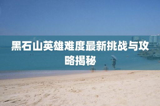 黑石山英雄难度最新挑战与攻略揭秘