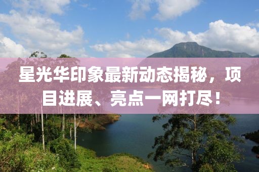 星光华印象最新动态揭秘，项目进展、亮点一网打尽！