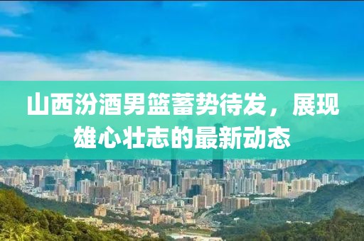 山西汾酒男篮蓄势待发，展现雄心壮志的最新动态