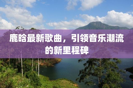 鹿晗最新歌曲，引领音乐潮流的新里程碑