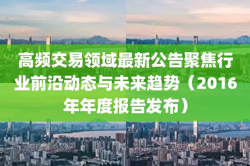 高频交易领域最新公告聚焦行业前沿动态与未来趋势（2016年年度报告发布）