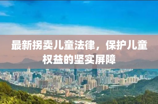 最新拐卖儿童法律，保护儿童权益的坚实屏障