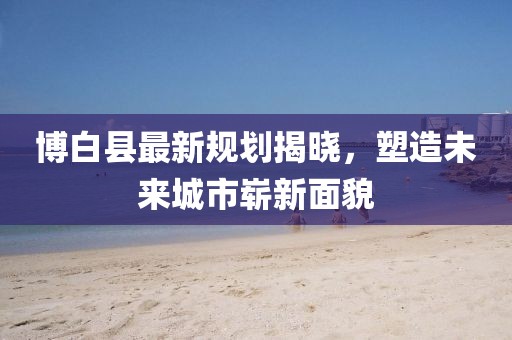 博白县最新规划揭晓，塑造未来城市崭新面貌