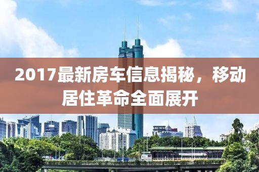 2017最新房车信息揭秘，移动居住革命全面展开