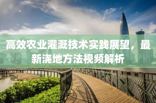 高效农业灌溉技术实践展望，最新浇地方法视频解析