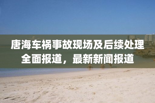 唐海车祸事故现场及后续处理全面报道，最新新闻报道