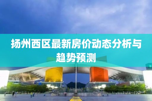 扬州西区最新房价动态分析与趋势预测