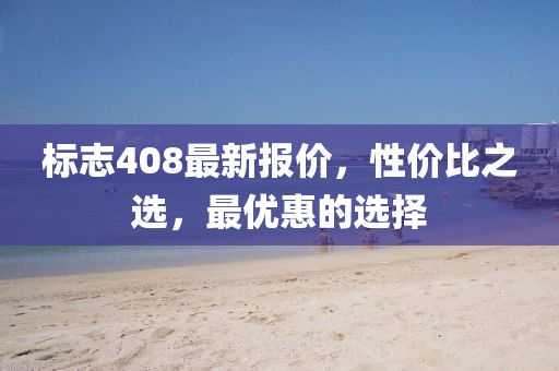 标志408最新报价，性价比之选，最优惠的选择