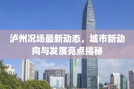 泸州况场最新动态，城市新动向与发展亮点揭秘