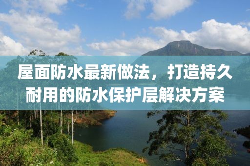 屋面防水最新做法，打造持久耐用的防水保护层解决方案