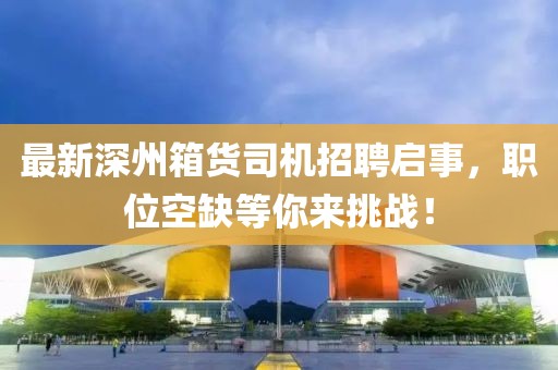 最新深州箱货司机招聘启事，职位空缺等你来挑战！