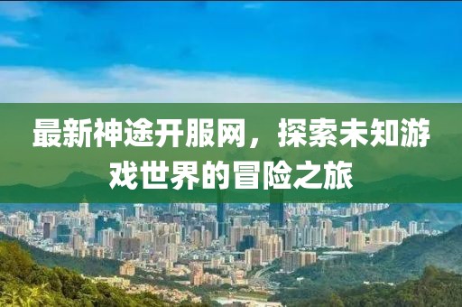 最新神途开服网，探索未知游戏世界的冒险之旅