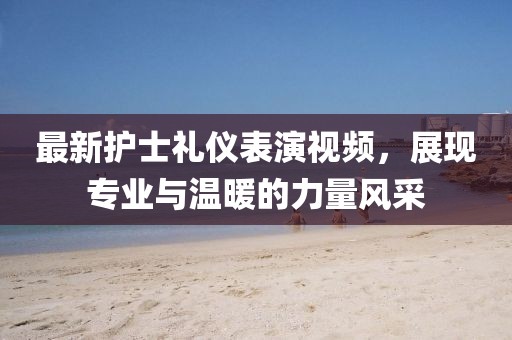 最新护士礼仪表演视频，展现专业与温暖的力量风采