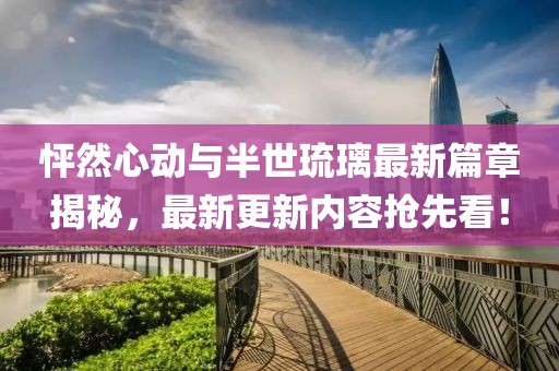怦然心动与半世琉璃最新篇章揭秘，最新更新内容抢先看！