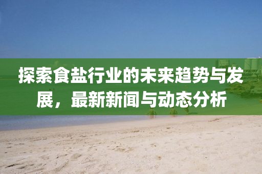 探索食盐行业的未来趋势与发展，最新新闻与动态分析