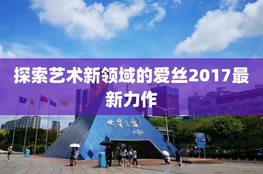 探索艺术新领域的爱丝2017最新力作